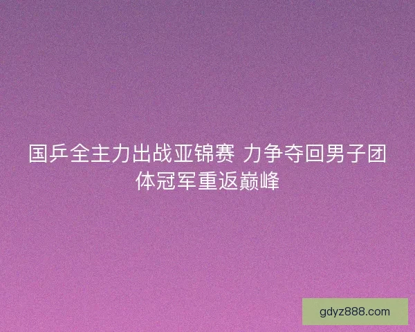 国乒全主力出战亚锦赛 力争夺回男子团体冠军重返巅峰