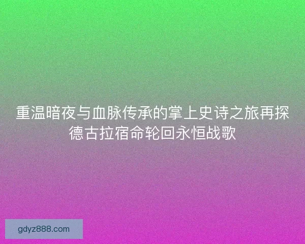 重温暗夜与血脉传承的掌上史诗之旅再探德古拉宿命轮回永恒战歌
