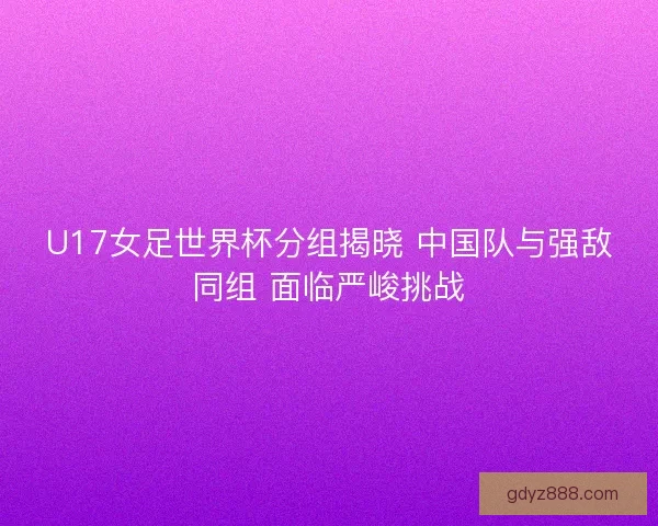 U17女足世界杯分组揭晓 中国队与强敌同组 面临严峻挑战