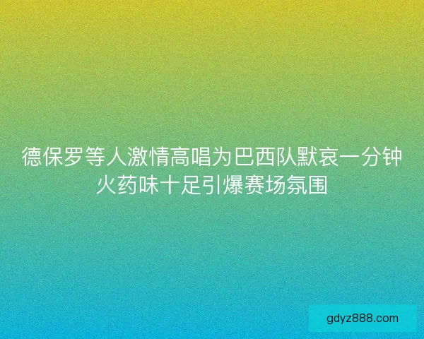 德保罗等人激情高唱为巴西队默哀一分钟火药味十足引爆赛场氛围