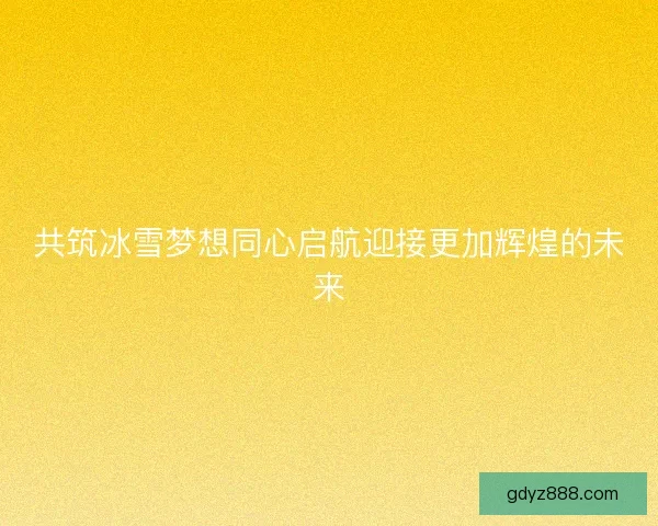 共筑冰雪梦想同心启航迎接更加辉煌的未来