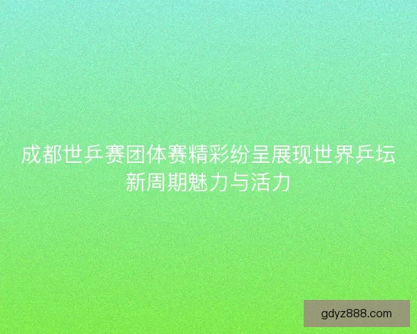 成都世乒赛团体赛精彩纷呈展现世界乒坛新周期魅力与活力